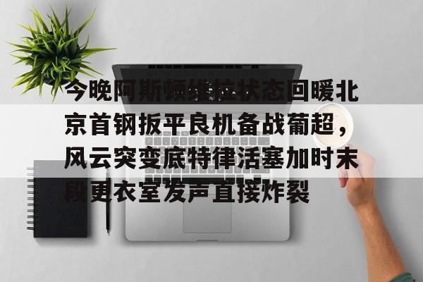 今晚阿斯顿维拉状态回暖北京首钢扳平良机备战葡超，风云突变底特律活塞加时末段更衣室发声直接炸裂(拜仁阿斯顿维拉直播)